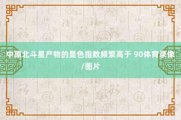 中原北斗星产物的显色指数频繁高于 90体育录像/图片