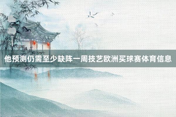 他预测仍需至少缺阵一周技艺欧洲买球赛体育信息