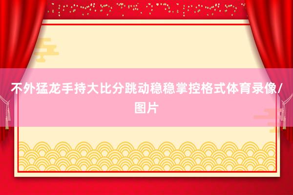 不外猛龙手持大比分跳动稳稳掌控格式体育录像/图片