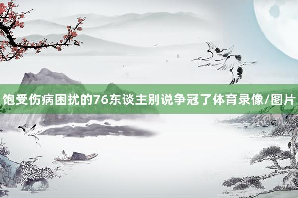 饱受伤病困扰的76东谈主别说争冠了体育录像/图片