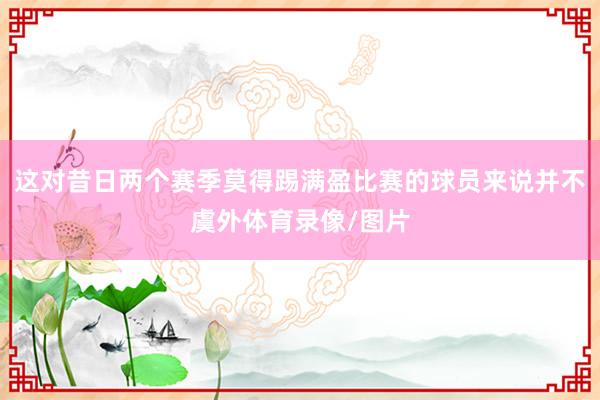 这对昔日两个赛季莫得踢满盈比赛的球员来说并不虞外体育录像/图片