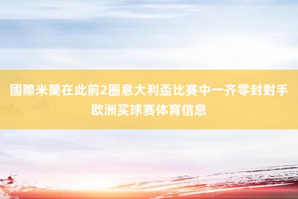 國際米蘭在此前2圈意大利盃比賽中一齐零封對手欧洲买球赛体育信息