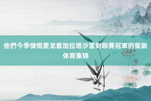 他們今季慷慨要龙套加拉塔沙雷對聯賽冠軍的壟斷体育集锦