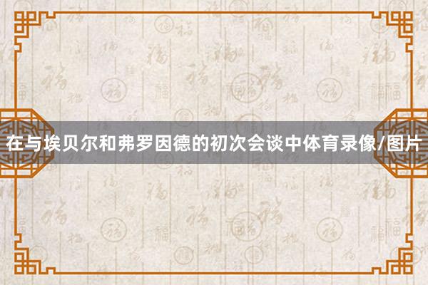 在与埃贝尔和弗罗因德的初次会谈中体育录像/图片