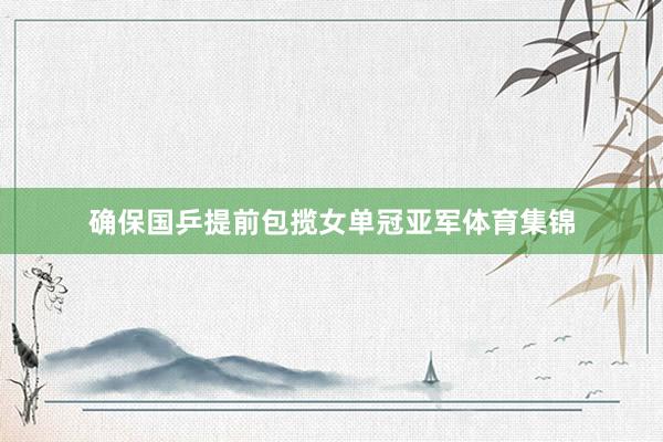 确保国乒提前包揽女单冠亚军体育集锦