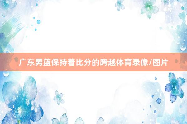 广东男篮保持着比分的跨越体育录像/图片