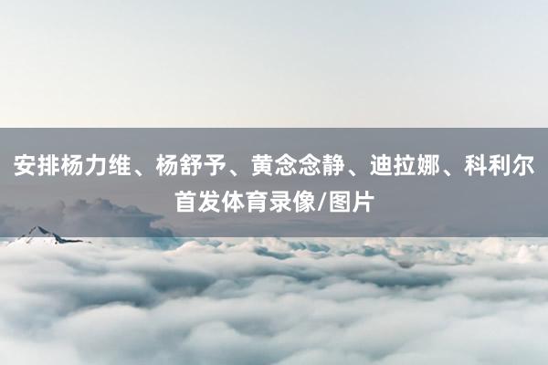 安排杨力维、杨舒予、黄念念静、迪拉娜、科利尔首发体育录像/图片