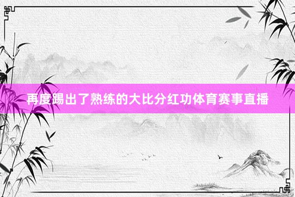 再度踢出了熟练的大比分红功体育赛事直播