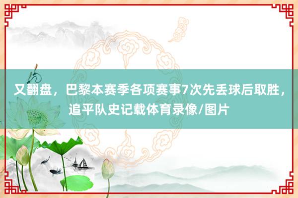 又翻盘，巴黎本赛季各项赛事7次先丢球后取胜，追平队史记载体育录像/图片