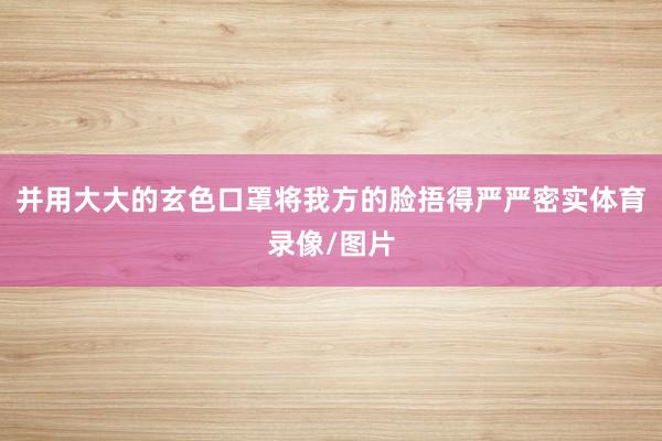 并用大大的玄色口罩将我方的脸捂得严严密实体育录像/图片