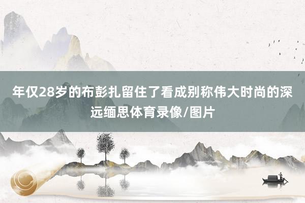 年仅28岁的布彭扎留住了看成别称伟大时尚的深远缅思体育录像/图片