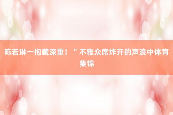 陈若琳一抱藏深重！＂不雅众席炸开的声浪中体育集锦