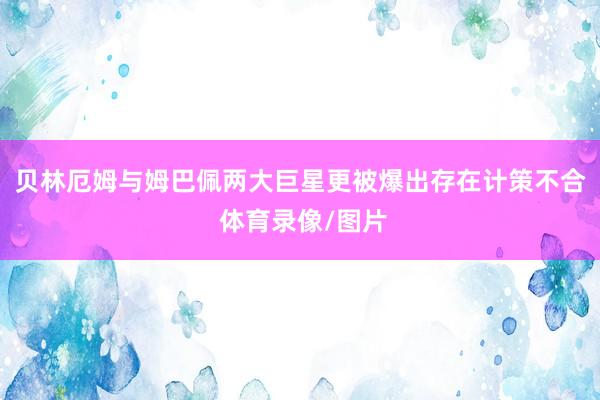 贝林厄姆与姆巴佩两大巨星更被爆出存在计策不合 体育录像/图片