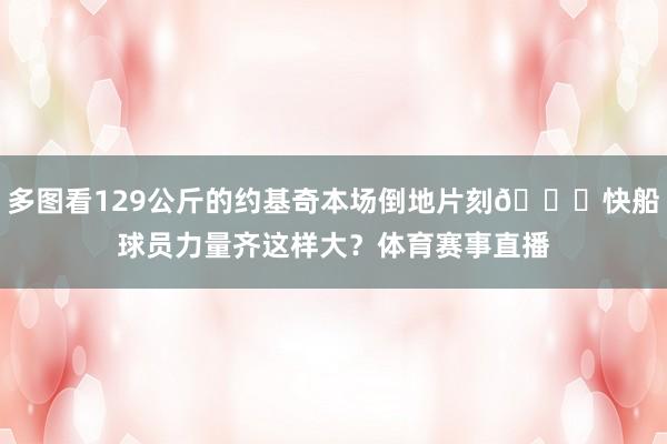 多图看129公斤的约基奇本场倒地片刻🔍快船球员力量齐这样大？体育赛事直播