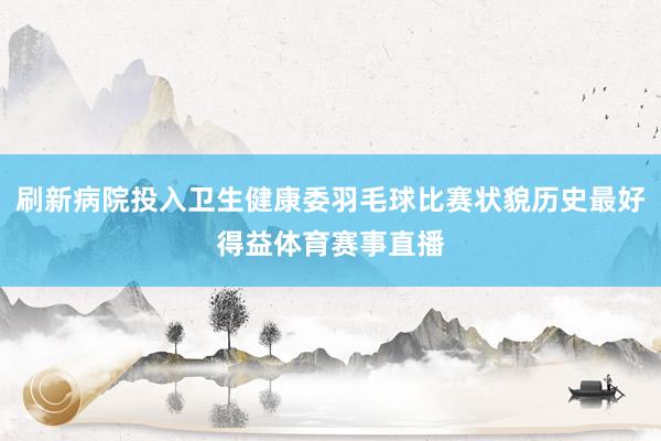 刷新病院投入卫生健康委羽毛球比赛状貌历史最好得益体育赛事直播