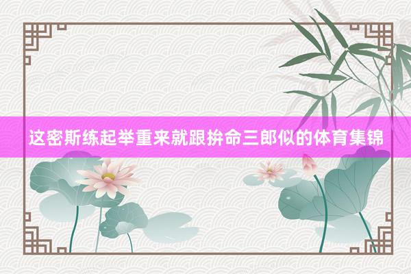 这密斯练起举重来就跟拚命三郎似的体育集锦