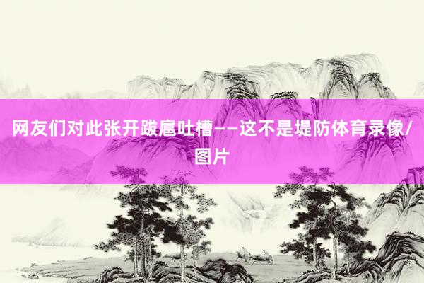 网友们对此张开跋扈吐槽——这不是堤防体育录像/图片