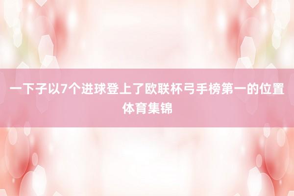 一下子以7个进球登上了欧联杯弓手榜第一的位置体育集锦