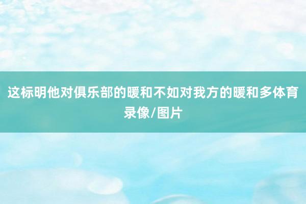 这标明他对俱乐部的暖和不如对我方的暖和多体育录像/图片