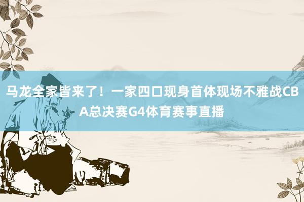 马龙全家皆来了！一家四口现身首体现场不雅战CBA总决赛G4体育赛事直播