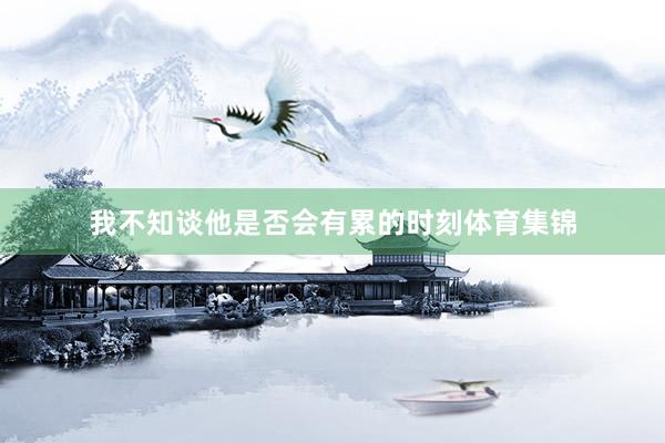 我不知谈他是否会有累的时刻体育集锦