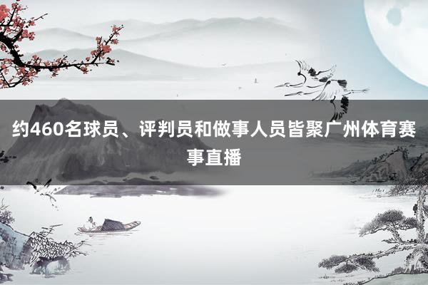 约460名球员、评判员和做事人员皆聚广州体育赛事直播