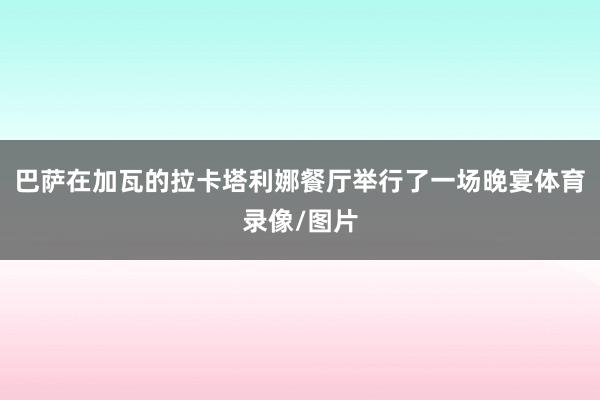巴萨在加瓦的拉卡塔利娜餐厅举行了一场晚宴体育录像/图片