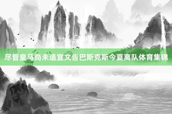 尽管皇马尚未适宜文告巴斯克斯今夏离队体育集锦