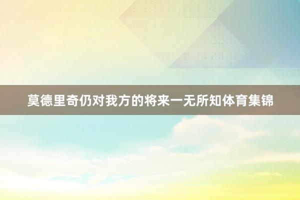 莫德里奇仍对我方的将来一无所知体育集锦