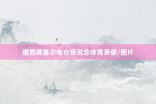 据西媒塞尔电台报说念体育录像/图片