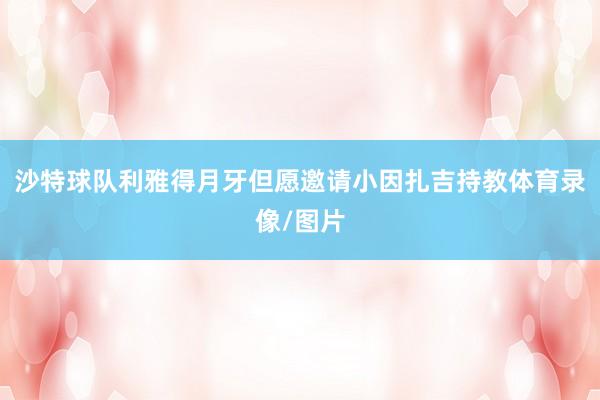 沙特球队利雅得月牙但愿邀请小因扎吉持教体育录像/图片