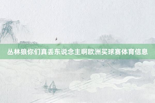 丛林狼你们真丢东说念主啊欧洲买球赛体育信息