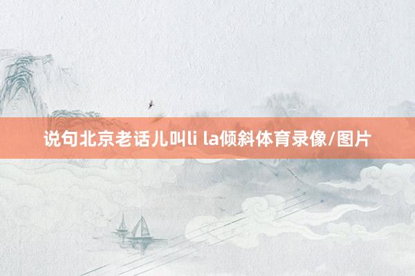 说句北京老话儿叫li la倾斜体育录像/图片