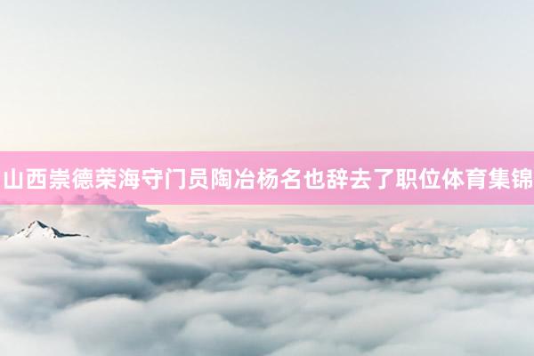 山西崇德荣海守门员陶冶杨名也辞去了职位体育集锦