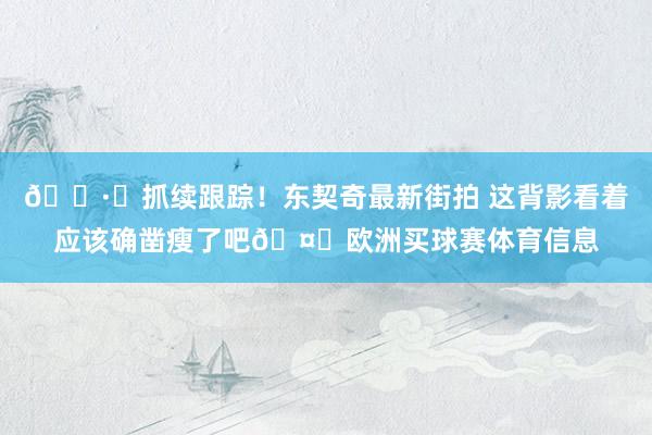 📷️抓续跟踪！东契奇最新街拍 这背影看着应该确凿瘦了吧🤔欧洲买球赛体育信息