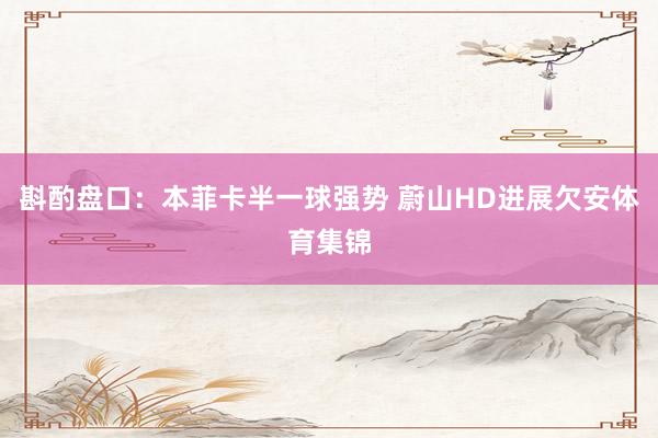 斟酌盘口：本菲卡半一球强势 蔚山HD进展欠安体育集锦
