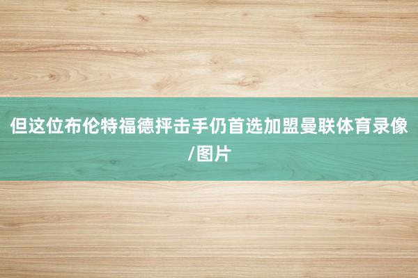 但这位布伦特福德抨击手仍首选加盟曼联体育录像/图片