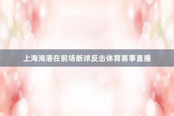 上海海港在前场断球反击体育赛事直播