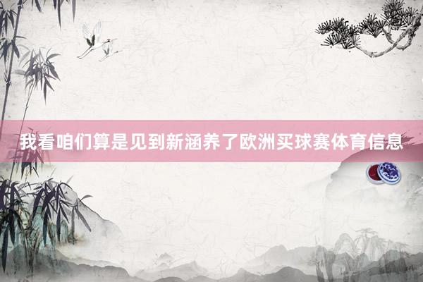我看咱们算是见到新涵养了欧洲买球赛体育信息