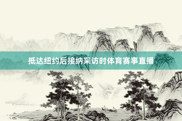 抵达纽约后接纳采访时体育赛事直播