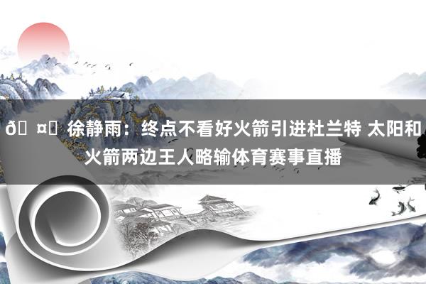 🤔徐静雨：终点不看好火箭引进杜兰特 太阳和火箭两边王人略输体育赛事直播