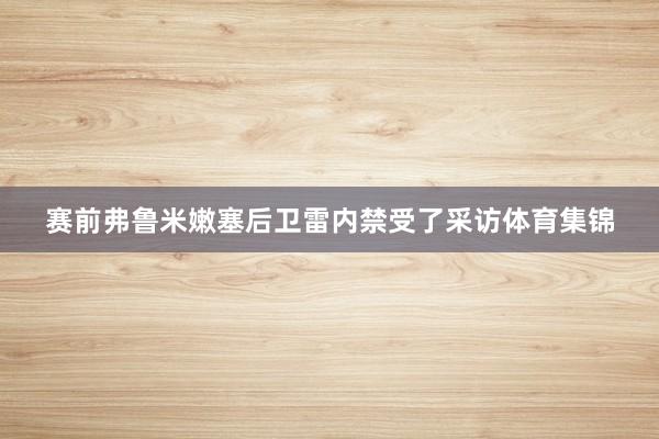 赛前弗鲁米嫩塞后卫雷内禁受了采访体育集锦