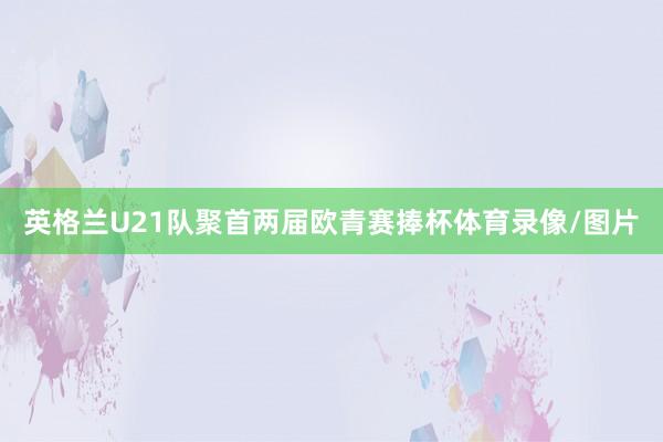 英格兰U21队聚首两届欧青赛捧杯体育录像/图片