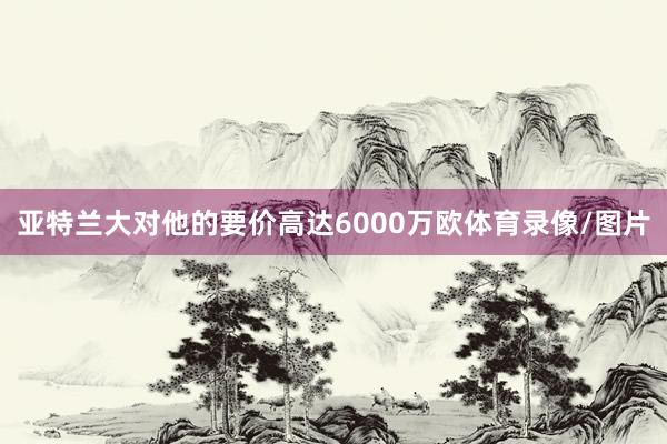 亚特兰大对他的要价高达6000万欧体育录像/图片