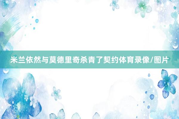 米兰依然与莫德里奇杀青了契约体育录像/图片