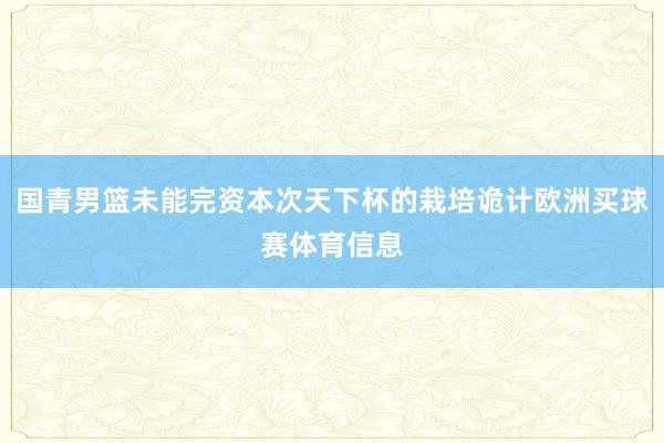 国青男篮未能完资本次天下杯的栽培诡计欧洲买球赛体育信息