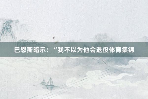 巴恩斯暗示：“我不以为他会退役体育集锦