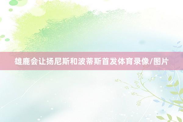 雄鹿会让扬尼斯和波蒂斯首发体育录像/图片