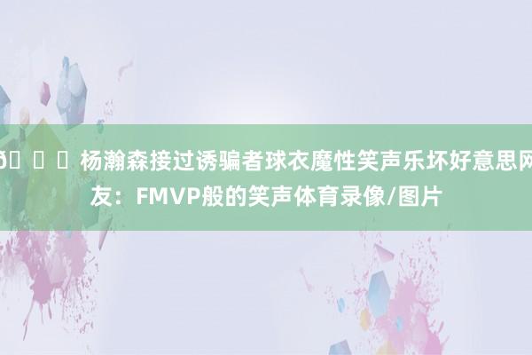 😂杨瀚森接过诱骗者球衣魔性笑声乐坏好意思网友：FMVP般的笑声体育录像/图片