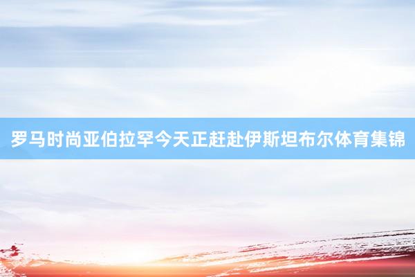 罗马时尚亚伯拉罕今天正赶赴伊斯坦布尔体育集锦
